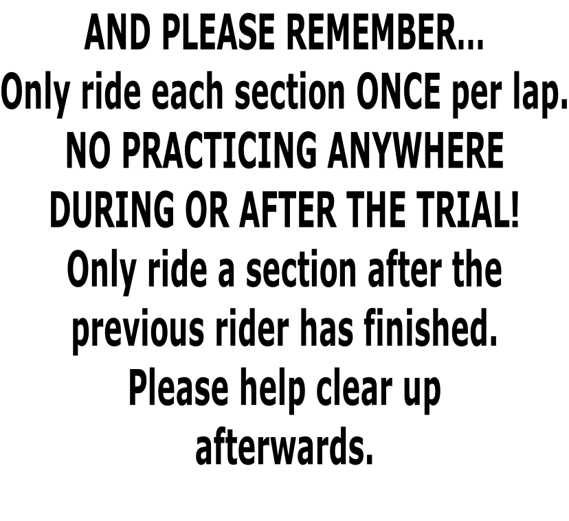 AND PLEASE REMEMBER… Only ride each section ONCE per lap. NO PRACTICING ANYWHERE  DURING OR AFTER THE TRIAL! Only ride a section after the  previous rider has finished. Please help clear up afterwards.