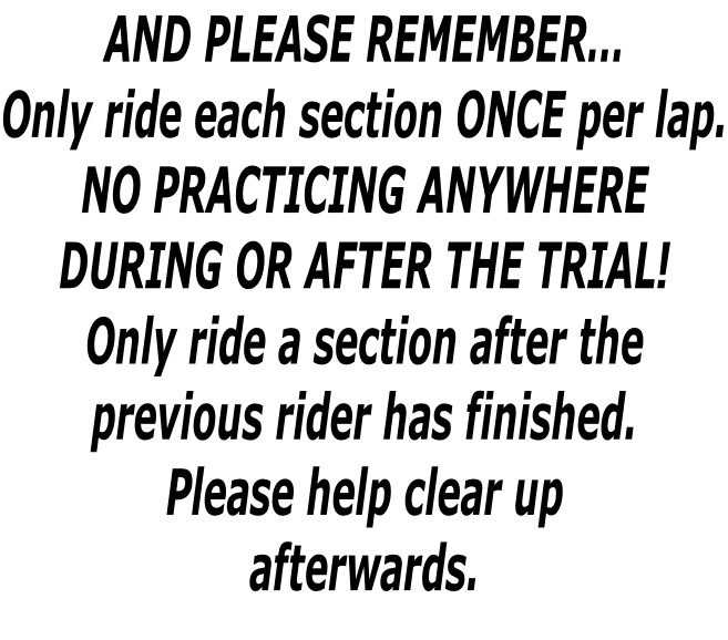 AND PLEASE REMEMBER… Only ride each section ONCE per lap. NO PRACTICING ANYWHERE  DURING OR AFTER THE TRIAL! Only ride a section after the  previous rider has finished. Please help clear up afterwards.